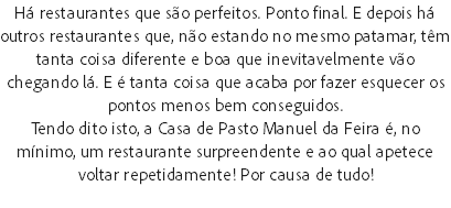 Há restaurantes que são perfeitos. Ponto final. E depois há outros restaurantes que, não estando no mesmo patamar, têm tanta coisa diferente e boa que inevitavelmente vão chegando lá. E é tanta coisa que acaba por fazer esquecer os pontos menos bem conseguidos.
Tendo dito isto, a Casa de Pasto Manuel da Feira é, no mínimo, um restaurante surpreendente e ao qual apetece voltar repetidamente! Por causa de tudo!
