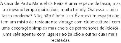 A Casa de Pasto Manuel da Feira é uma espécie de tasca, mas ao mesmo tempo muito cool, muito trendy. Ora essa… uma tasca moderna? Não, não é bem isso. É antes um espaço que tem um misto de restaurante vintage com clube cultural, com uma decoração simples mas cheia de pormenores deliciosos, uma sala apenas com lugares ao balcão e outras duas mais recatadas.